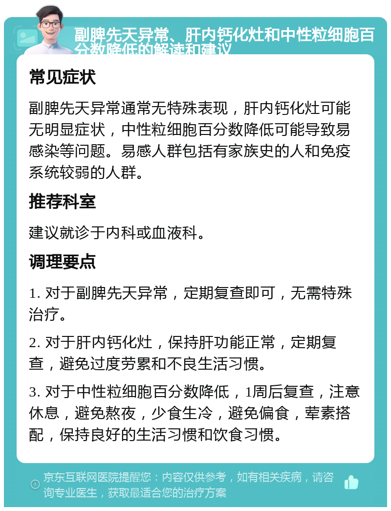 副脾先天异常、肝内钙化灶和中性粒细胞百分数降低的解读和建议 常见症状 副脾先天异常通常无特殊表现，肝内钙化灶可能无明显症状，中性粒细胞百分数降低可能导致易感染等问题。易感人群包括有家族史的人和免疫系统较弱的人群。 推荐科室 建议就诊于内科或血液科。 调理要点 1. 对于副脾先天异常，定期复查即可，无需特殊治疗。 2. 对于肝内钙化灶，保持肝功能正常，定期复查，避免过度劳累和不良生活习惯。 3. 对于中性粒细胞百分数降低，1周后复查，注意休息，避免熬夜，少食生冷，避免偏食，荤素搭配，保持良好的生活习惯和饮食习惯。