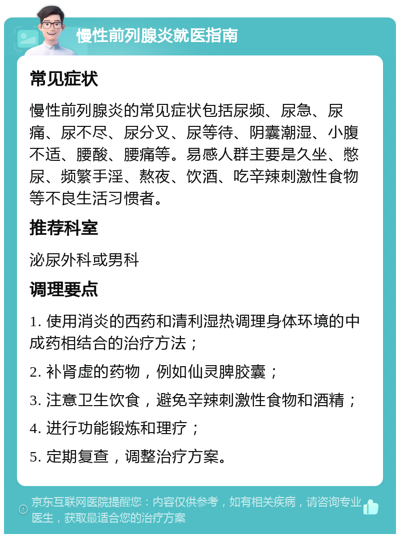 慢性前列腺炎就医指南 常见症状 慢性前列腺炎的常见症状包括尿频、尿急、尿痛、尿不尽、尿分叉、尿等待、阴囊潮湿、小腹不适、腰酸、腰痛等。易感人群主要是久坐、憋尿、频繁手淫、熬夜、饮酒、吃辛辣刺激性食物等不良生活习惯者。 推荐科室 泌尿外科或男科 调理要点 1. 使用消炎的西药和清利湿热调理身体环境的中成药相结合的治疗方法； 2. 补肾虚的药物，例如仙灵脾胶囊； 3. 注意卫生饮食，避免辛辣刺激性食物和酒精； 4. 进行功能锻炼和理疗； 5. 定期复查，调整治疗方案。