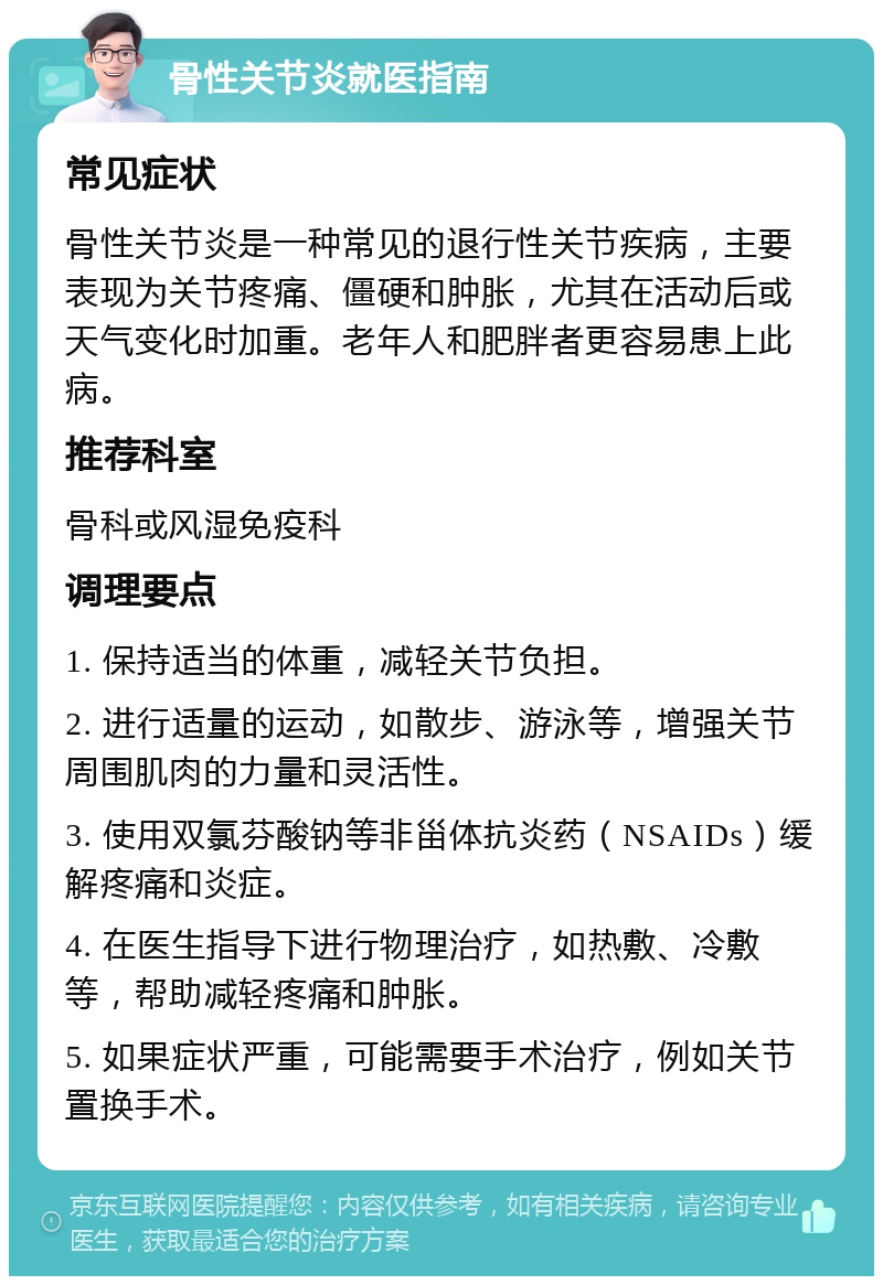 骨性关节炎就医指南 常见症状 骨性关节炎是一种常见的退行性关节疾病，主要表现为关节疼痛、僵硬和肿胀，尤其在活动后或天气变化时加重。老年人和肥胖者更容易患上此病。 推荐科室 骨科或风湿免疫科 调理要点 1. 保持适当的体重，减轻关节负担。 2. 进行适量的运动，如散步、游泳等，增强关节周围肌肉的力量和灵活性。 3. 使用双氯芬酸钠等非甾体抗炎药（NSAIDs）缓解疼痛和炎症。 4. 在医生指导下进行物理治疗，如热敷、冷敷等，帮助减轻疼痛和肿胀。 5. 如果症状严重，可能需要手术治疗，例如关节置换手术。