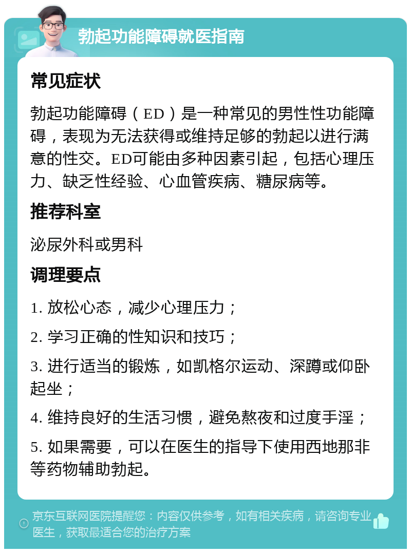 勃起功能障碍就医指南 常见症状 勃起功能障碍（ED）是一种常见的男性性功能障碍，表现为无法获得或维持足够的勃起以进行满意的性交。ED可能由多种因素引起，包括心理压力、缺乏性经验、心血管疾病、糖尿病等。 推荐科室 泌尿外科或男科 调理要点 1. 放松心态，减少心理压力； 2. 学习正确的性知识和技巧； 3. 进行适当的锻炼，如凯格尔运动、深蹲或仰卧起坐； 4. 维持良好的生活习惯，避免熬夜和过度手淫； 5. 如果需要，可以在医生的指导下使用西地那非等药物辅助勃起。