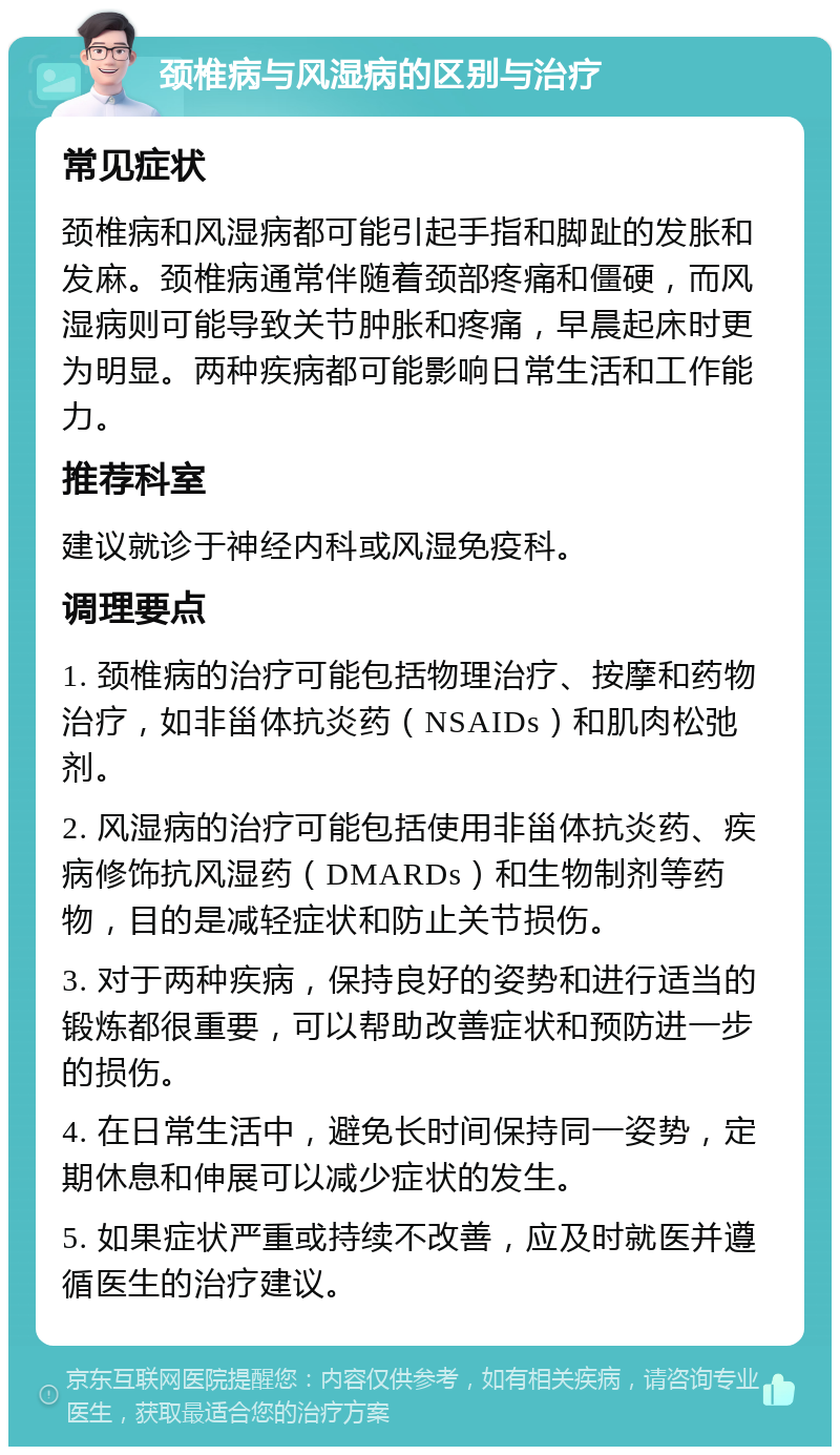 颈椎病与风湿病的区别与治疗 常见症状 颈椎病和风湿病都可能引起手指和脚趾的发胀和发麻。颈椎病通常伴随着颈部疼痛和僵硬，而风湿病则可能导致关节肿胀和疼痛，早晨起床时更为明显。两种疾病都可能影响日常生活和工作能力。 推荐科室 建议就诊于神经内科或风湿免疫科。 调理要点 1. 颈椎病的治疗可能包括物理治疗、按摩和药物治疗，如非甾体抗炎药（NSAIDs）和肌肉松弛剂。 2. 风湿病的治疗可能包括使用非甾体抗炎药、疾病修饰抗风湿药（DMARDs）和生物制剂等药物，目的是减轻症状和防止关节损伤。 3. 对于两种疾病，保持良好的姿势和进行适当的锻炼都很重要，可以帮助改善症状和预防进一步的损伤。 4. 在日常生活中，避免长时间保持同一姿势，定期休息和伸展可以减少症状的发生。 5. 如果症状严重或持续不改善，应及时就医并遵循医生的治疗建议。