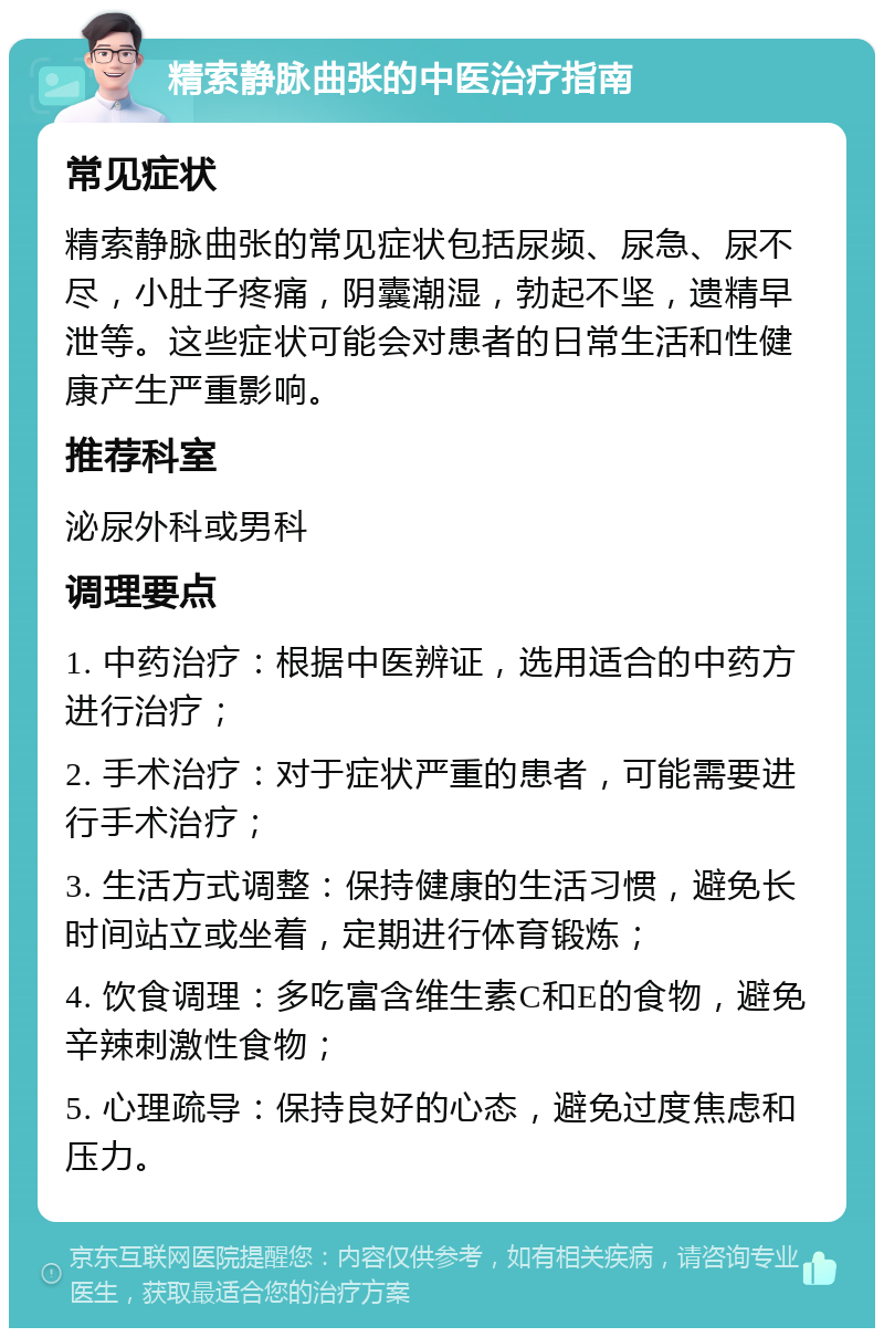 精索静脉曲张的中医治疗指南 常见症状 精索静脉曲张的常见症状包括尿频、尿急、尿不尽，小肚子疼痛，阴囊潮湿，勃起不坚，遗精早泄等。这些症状可能会对患者的日常生活和性健康产生严重影响。 推荐科室 泌尿外科或男科 调理要点 1. 中药治疗：根据中医辨证，选用适合的中药方进行治疗； 2. 手术治疗：对于症状严重的患者，可能需要进行手术治疗； 3. 生活方式调整：保持健康的生活习惯，避免长时间站立或坐着，定期进行体育锻炼； 4. 饮食调理：多吃富含维生素C和E的食物，避免辛辣刺激性食物； 5. 心理疏导：保持良好的心态，避免过度焦虑和压力。