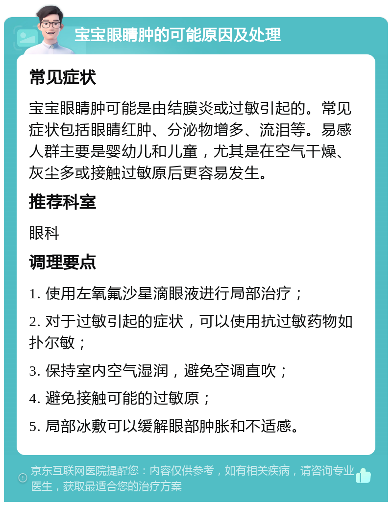 宝宝眼睛肿的可能原因及处理 常见症状 宝宝眼睛肿可能是由结膜炎或过敏引起的。常见症状包括眼睛红肿、分泌物增多、流泪等。易感人群主要是婴幼儿和儿童，尤其是在空气干燥、灰尘多或接触过敏原后更容易发生。 推荐科室 眼科 调理要点 1. 使用左氧氟沙星滴眼液进行局部治疗； 2. 对于过敏引起的症状，可以使用抗过敏药物如扑尔敏； 3. 保持室内空气湿润，避免空调直吹； 4. 避免接触可能的过敏原； 5. 局部冰敷可以缓解眼部肿胀和不适感。