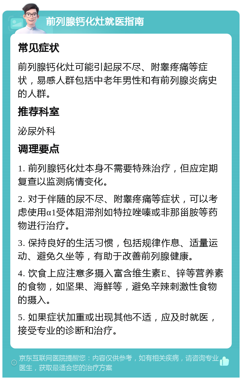 前列腺钙化灶就医指南 常见症状 前列腺钙化灶可能引起尿不尽、附睾疼痛等症状，易感人群包括中老年男性和有前列腺炎病史的人群。 推荐科室 泌尿外科 调理要点 1. 前列腺钙化灶本身不需要特殊治疗，但应定期复查以监测病情变化。 2. 对于伴随的尿不尽、附睾疼痛等症状，可以考虑使用α1受体阻滞剂如特拉唑嗪或非那甾胺等药物进行治疗。 3. 保持良好的生活习惯，包括规律作息、适量运动、避免久坐等，有助于改善前列腺健康。 4. 饮食上应注意多摄入富含维生素E、锌等营养素的食物，如坚果、海鲜等，避免辛辣刺激性食物的摄入。 5. 如果症状加重或出现其他不适，应及时就医，接受专业的诊断和治疗。