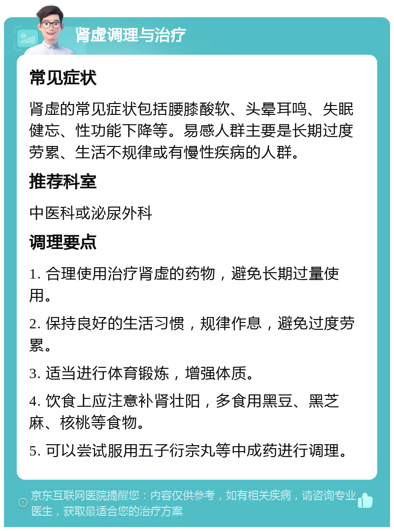 肾虚调理与治疗 常见症状 肾虚的常见症状包括腰膝酸软、头晕耳鸣、失眠健忘、性功能下降等。易感人群主要是长期过度劳累、生活不规律或有慢性疾病的人群。 推荐科室 中医科或泌尿外科 调理要点 1. 合理使用治疗肾虚的药物，避免长期过量使用。 2. 保持良好的生活习惯，规律作息，避免过度劳累。 3. 适当进行体育锻炼，增强体质。 4. 饮食上应注意补肾壮阳，多食用黑豆、黑芝麻、核桃等食物。 5. 可以尝试服用五子衍宗丸等中成药进行调理。