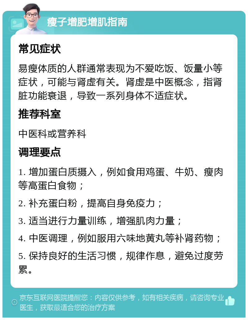 瘦子增肥增肌指南 常见症状 易瘦体质的人群通常表现为不爱吃饭、饭量小等症状，可能与肾虚有关。肾虚是中医概念，指肾脏功能衰退，导致一系列身体不适症状。 推荐科室 中医科或营养科 调理要点 1. 增加蛋白质摄入，例如食用鸡蛋、牛奶、瘦肉等高蛋白食物； 2. 补充蛋白粉，提高自身免疫力； 3. 适当进行力量训练，增强肌肉力量； 4. 中医调理，例如服用六味地黄丸等补肾药物； 5. 保持良好的生活习惯，规律作息，避免过度劳累。