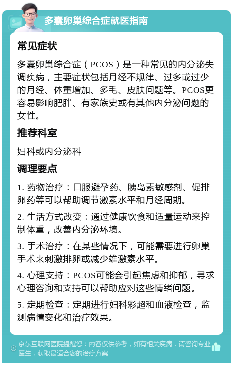 多囊卵巢综合症就医指南 常见症状 多囊卵巢综合症（PCOS）是一种常见的内分泌失调疾病，主要症状包括月经不规律、过多或过少的月经、体重增加、多毛、皮肤问题等。PCOS更容易影响肥胖、有家族史或有其他内分泌问题的女性。 推荐科室 妇科或内分泌科 调理要点 1. 药物治疗：口服避孕药、胰岛素敏感剂、促排卵药等可以帮助调节激素水平和月经周期。 2. 生活方式改变：通过健康饮食和适量运动来控制体重，改善内分泌环境。 3. 手术治疗：在某些情况下，可能需要进行卵巢手术来刺激排卵或减少雄激素水平。 4. 心理支持：PCOS可能会引起焦虑和抑郁，寻求心理咨询和支持可以帮助应对这些情绪问题。 5. 定期检查：定期进行妇科彩超和血液检查，监测病情变化和治疗效果。