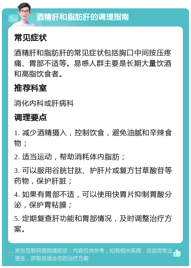 酒精肝和脂肪肝的调理指南 常见症状 酒精肝和脂肪肝的常见症状包括胸口中间按压疼痛、胃部不适等。易感人群主要是长期大量饮酒和高脂饮食者。 推荐科室 消化内科或肝病科 调理要点 1. 减少酒精摄入，控制饮食，避免油腻和辛辣食物； 2. 适当运动，帮助消耗体内脂肪； 3. 可以服用谷胱甘肽、护肝片或复方甘草酸苷等药物，保护肝脏； 4. 如果有胃部不适，可以使用快胃片抑制胃酸分泌，保护胃粘膜； 5. 定期复查肝功能和胃部情况，及时调整治疗方案。