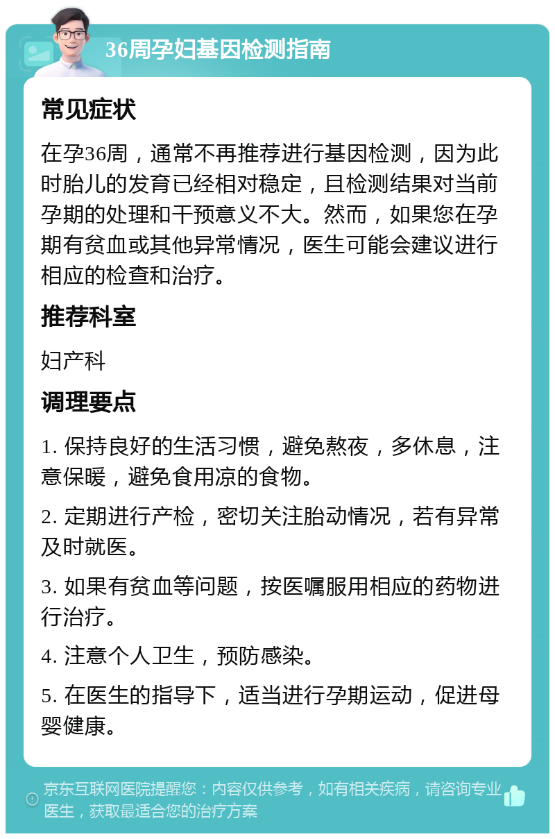 36周孕妇基因检测指南 常见症状 在孕36周，通常不再推荐进行基因检测，因为此时胎儿的发育已经相对稳定，且检测结果对当前孕期的处理和干预意义不大。然而，如果您在孕期有贫血或其他异常情况，医生可能会建议进行相应的检查和治疗。 推荐科室 妇产科 调理要点 1. 保持良好的生活习惯，避免熬夜，多休息，注意保暖，避免食用凉的食物。 2. 定期进行产检，密切关注胎动情况，若有异常及时就医。 3. 如果有贫血等问题，按医嘱服用相应的药物进行治疗。 4. 注意个人卫生，预防感染。 5. 在医生的指导下，适当进行孕期运动，促进母婴健康。