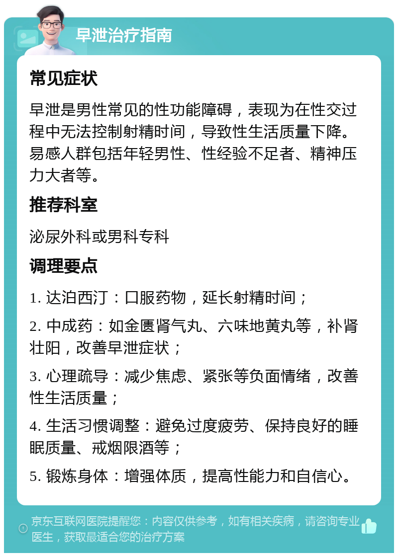 早泄治疗指南 常见症状 早泄是男性常见的性功能障碍，表现为在性交过程中无法控制射精时间，导致性生活质量下降。易感人群包括年轻男性、性经验不足者、精神压力大者等。 推荐科室 泌尿外科或男科专科 调理要点 1. 达泊西汀：口服药物，延长射精时间； 2. 中成药：如金匮肾气丸、六味地黄丸等，补肾壮阳，改善早泄症状； 3. 心理疏导：减少焦虑、紧张等负面情绪，改善性生活质量； 4. 生活习惯调整：避免过度疲劳、保持良好的睡眠质量、戒烟限酒等； 5. 锻炼身体：增强体质，提高性能力和自信心。