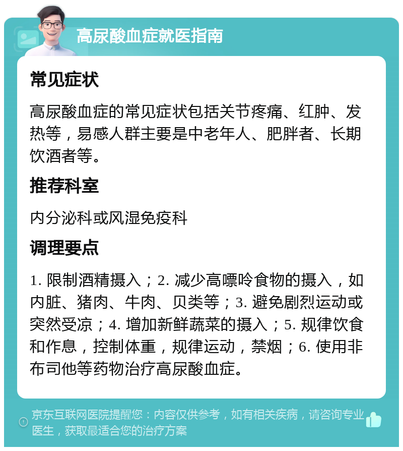 高尿酸血症就医指南 常见症状 高尿酸血症的常见症状包括关节疼痛、红肿、发热等，易感人群主要是中老年人、肥胖者、长期饮酒者等。 推荐科室 内分泌科或风湿免疫科 调理要点 1. 限制酒精摄入；2. 减少高嘌呤食物的摄入，如内脏、猪肉、牛肉、贝类等；3. 避免剧烈运动或突然受凉；4. 增加新鲜蔬菜的摄入；5. 规律饮食和作息，控制体重，规律运动，禁烟；6. 使用非布司他等药物治疗高尿酸血症。