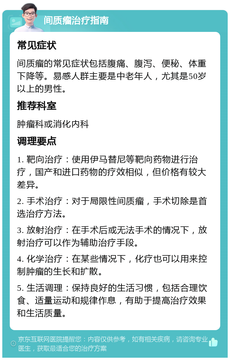 间质瘤治疗指南 常见症状 间质瘤的常见症状包括腹痛、腹泻、便秘、体重下降等。易感人群主要是中老年人，尤其是50岁以上的男性。 推荐科室 肿瘤科或消化内科 调理要点 1. 靶向治疗：使用伊马替尼等靶向药物进行治疗，国产和进口药物的疗效相似，但价格有较大差异。 2. 手术治疗：对于局限性间质瘤，手术切除是首选治疗方法。 3. 放射治疗：在手术后或无法手术的情况下，放射治疗可以作为辅助治疗手段。 4. 化学治疗：在某些情况下，化疗也可以用来控制肿瘤的生长和扩散。 5. 生活调理：保持良好的生活习惯，包括合理饮食、适量运动和规律作息，有助于提高治疗效果和生活质量。