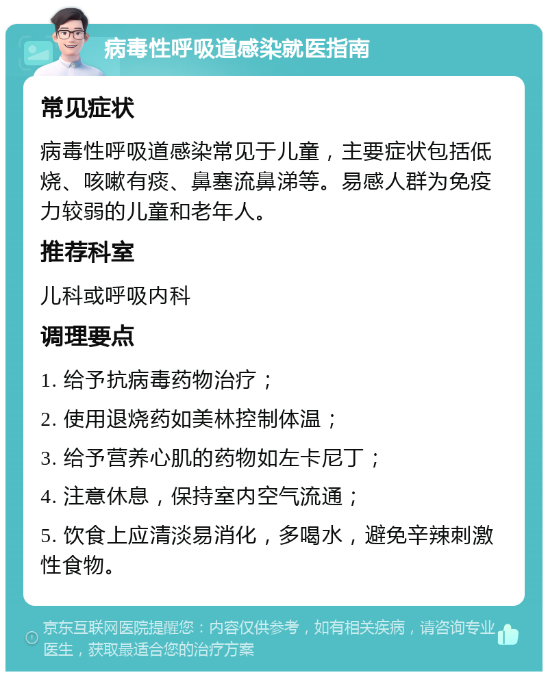 病毒性呼吸道感染就医指南 常见症状 病毒性呼吸道感染常见于儿童，主要症状包括低烧、咳嗽有痰、鼻塞流鼻涕等。易感人群为免疫力较弱的儿童和老年人。 推荐科室 儿科或呼吸内科 调理要点 1. 给予抗病毒药物治疗； 2. 使用退烧药如美林控制体温； 3. 给予营养心肌的药物如左卡尼丁； 4. 注意休息，保持室内空气流通； 5. 饮食上应清淡易消化，多喝水，避免辛辣刺激性食物。