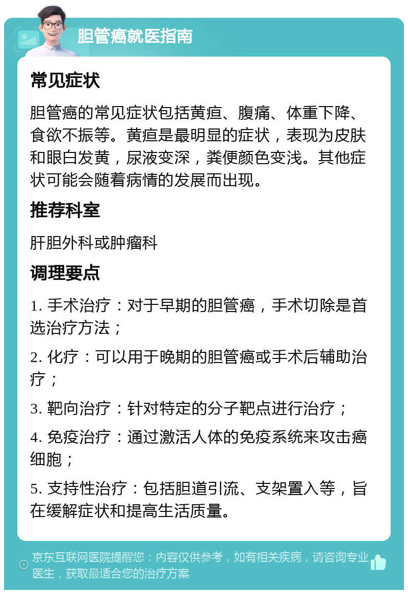 胆管癌就医指南 常见症状 胆管癌的常见症状包括黄疸、腹痛、体重下降、食欲不振等。黄疸是最明显的症状，表现为皮肤和眼白发黄，尿液变深，粪便颜色变浅。其他症状可能会随着病情的发展而出现。 推荐科室 肝胆外科或肿瘤科 调理要点 1. 手术治疗：对于早期的胆管癌，手术切除是首选治疗方法； 2. 化疗：可以用于晚期的胆管癌或手术后辅助治疗； 3. 靶向治疗：针对特定的分子靶点进行治疗； 4. 免疫治疗：通过激活人体的免疫系统来攻击癌细胞； 5. 支持性治疗：包括胆道引流、支架置入等，旨在缓解症状和提高生活质量。