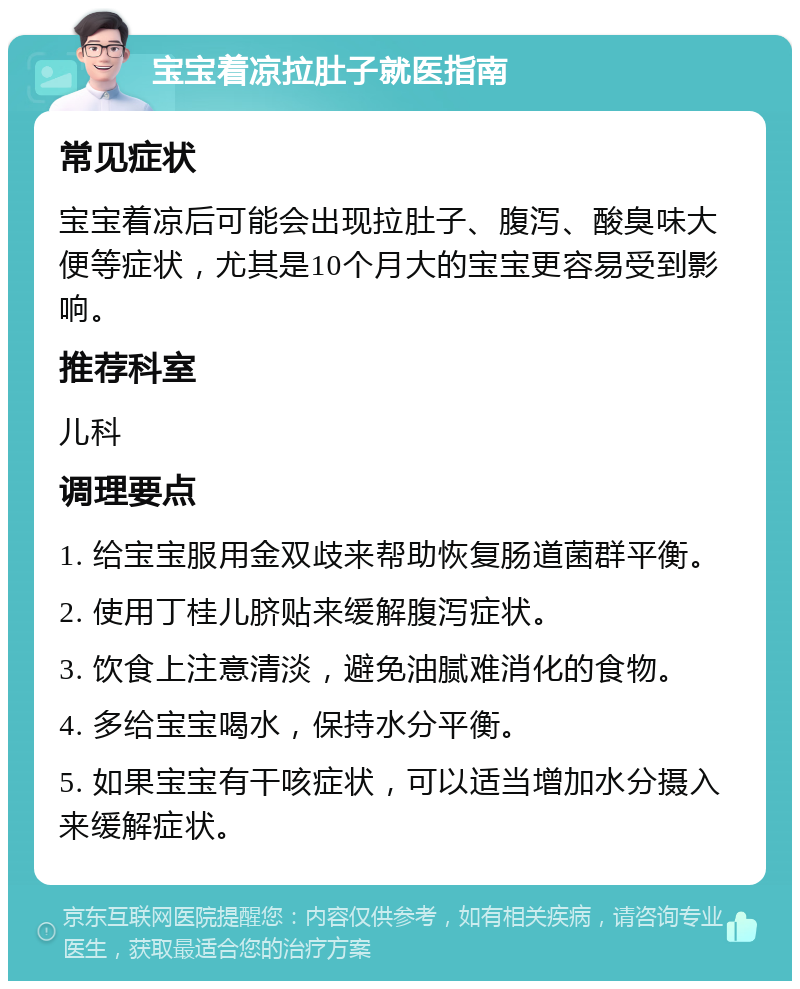 宝宝着凉拉肚子就医指南 常见症状 宝宝着凉后可能会出现拉肚子、腹泻、酸臭味大便等症状，尤其是10个月大的宝宝更容易受到影响。 推荐科室 儿科 调理要点 1. 给宝宝服用金双歧来帮助恢复肠道菌群平衡。 2. 使用丁桂儿脐贴来缓解腹泻症状。 3. 饮食上注意清淡，避免油腻难消化的食物。 4. 多给宝宝喝水，保持水分平衡。 5. 如果宝宝有干咳症状，可以适当增加水分摄入来缓解症状。