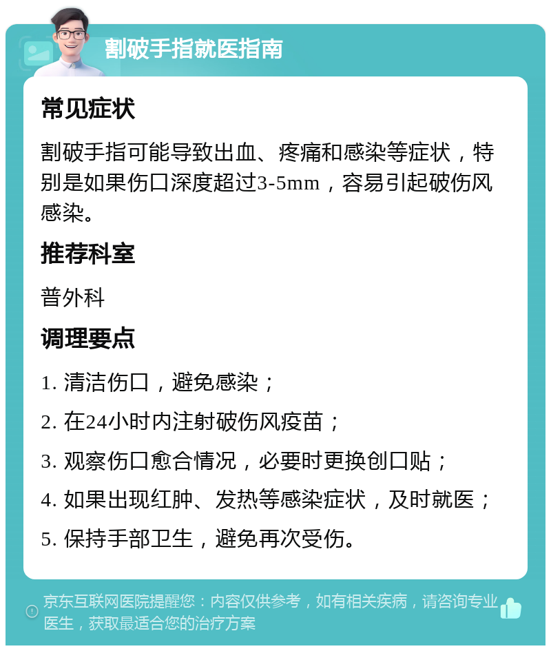 割破手指就医指南 常见症状 割破手指可能导致出血、疼痛和感染等症状，特别是如果伤口深度超过3-5mm，容易引起破伤风感染。 推荐科室 普外科 调理要点 1. 清洁伤口，避免感染； 2. 在24小时内注射破伤风疫苗； 3. 观察伤口愈合情况，必要时更换创口贴； 4. 如果出现红肿、发热等感染症状，及时就医； 5. 保持手部卫生，避免再次受伤。