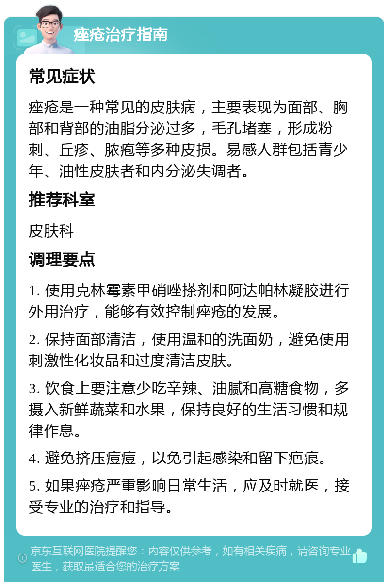 痤疮治疗指南 常见症状 痤疮是一种常见的皮肤病，主要表现为面部、胸部和背部的油脂分泌过多，毛孔堵塞，形成粉刺、丘疹、脓疱等多种皮损。易感人群包括青少年、油性皮肤者和内分泌失调者。 推荐科室 皮肤科 调理要点 1. 使用克林霉素甲硝唑搽剂和阿达帕林凝胶进行外用治疗，能够有效控制痤疮的发展。 2. 保持面部清洁，使用温和的洗面奶，避免使用刺激性化妆品和过度清洁皮肤。 3. 饮食上要注意少吃辛辣、油腻和高糖食物，多摄入新鲜蔬菜和水果，保持良好的生活习惯和规律作息。 4. 避免挤压痘痘，以免引起感染和留下疤痕。 5. 如果痤疮严重影响日常生活，应及时就医，接受专业的治疗和指导。