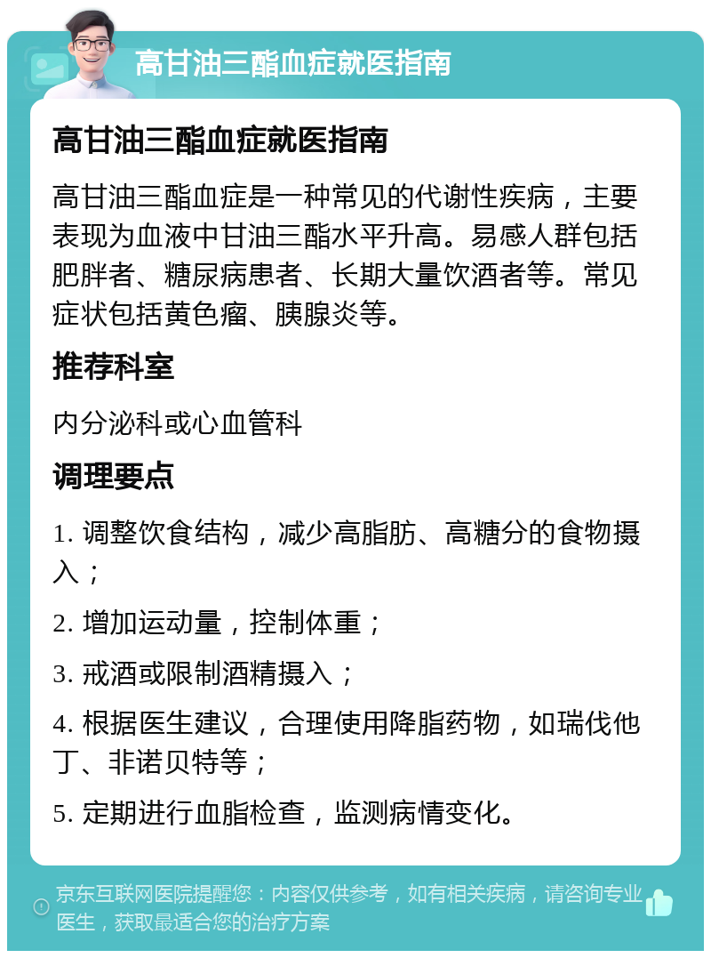 高甘油三酯血症就医指南 高甘油三酯血症就医指南 高甘油三酯血症是一种常见的代谢性疾病，主要表现为血液中甘油三酯水平升高。易感人群包括肥胖者、糖尿病患者、长期大量饮酒者等。常见症状包括黄色瘤、胰腺炎等。 推荐科室 内分泌科或心血管科 调理要点 1. 调整饮食结构，减少高脂肪、高糖分的食物摄入； 2. 增加运动量，控制体重； 3. 戒酒或限制酒精摄入； 4. 根据医生建议，合理使用降脂药物，如瑞伐他丁、非诺贝特等； 5. 定期进行血脂检查，监测病情变化。