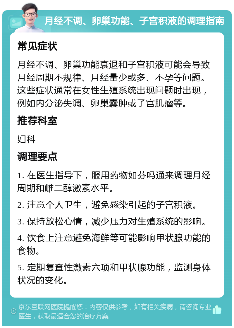 月经不调、卵巢功能、子宫积液的调理指南 常见症状 月经不调、卵巢功能衰退和子宫积液可能会导致月经周期不规律、月经量少或多、不孕等问题。这些症状通常在女性生殖系统出现问题时出现，例如内分泌失调、卵巢囊肿或子宫肌瘤等。 推荐科室 妇科 调理要点 1. 在医生指导下，服用药物如芬吗通来调理月经周期和雌二醇激素水平。 2. 注意个人卫生，避免感染引起的子宫积液。 3. 保持放松心情，减少压力对生殖系统的影响。 4. 饮食上注意避免海鲜等可能影响甲状腺功能的食物。 5. 定期复查性激素六项和甲状腺功能，监测身体状况的变化。