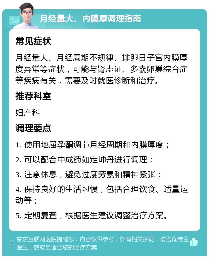 月经量大、内膜厚调理指南 常见症状 月经量大、月经周期不规律、排卵日子宫内膜厚度异常等症状，可能与肾虚证、多囊卵巢综合症等疾病有关，需要及时就医诊断和治疗。 推荐科室 妇产科 调理要点 1. 使用地屈孕酮调节月经周期和内膜厚度； 2. 可以配合中成药如定坤丹进行调理； 3. 注意休息，避免过度劳累和精神紧张； 4. 保持良好的生活习惯，包括合理饮食、适量运动等； 5. 定期复查，根据医生建议调整治疗方案。