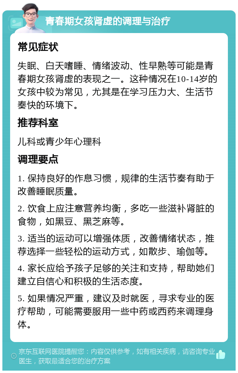 青春期女孩肾虚的调理与治疗 常见症状 失眠、白天嗜睡、情绪波动、性早熟等可能是青春期女孩肾虚的表现之一。这种情况在10-14岁的女孩中较为常见，尤其是在学习压力大、生活节奏快的环境下。 推荐科室 儿科或青少年心理科 调理要点 1. 保持良好的作息习惯，规律的生活节奏有助于改善睡眠质量。 2. 饮食上应注意营养均衡，多吃一些滋补肾脏的食物，如黑豆、黑芝麻等。 3. 适当的运动可以增强体质，改善情绪状态，推荐选择一些轻松的运动方式，如散步、瑜伽等。 4. 家长应给予孩子足够的关注和支持，帮助她们建立自信心和积极的生活态度。 5. 如果情况严重，建议及时就医，寻求专业的医疗帮助，可能需要服用一些中药或西药来调理身体。