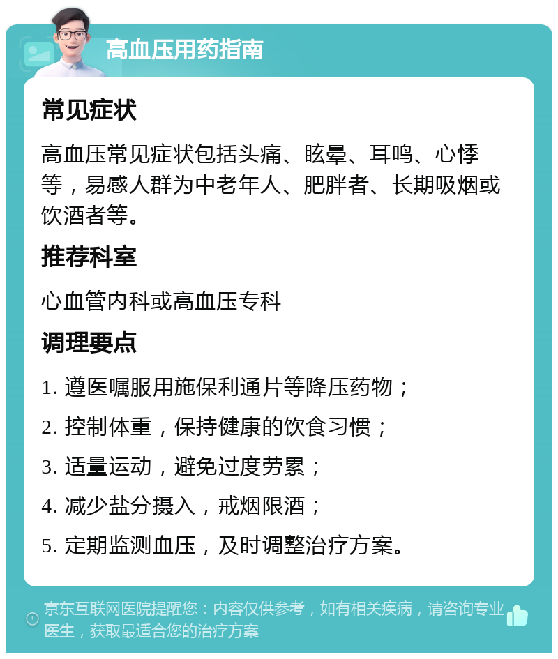 高血压用药指南 常见症状 高血压常见症状包括头痛、眩晕、耳鸣、心悸等，易感人群为中老年人、肥胖者、长期吸烟或饮酒者等。 推荐科室 心血管内科或高血压专科 调理要点 1. 遵医嘱服用施保利通片等降压药物； 2. 控制体重，保持健康的饮食习惯； 3. 适量运动，避免过度劳累； 4. 减少盐分摄入，戒烟限酒； 5. 定期监测血压，及时调整治疗方案。