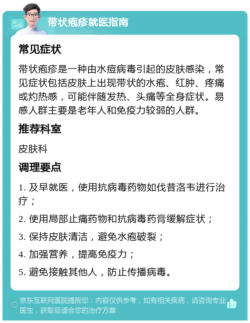 带状疱疹就医指南 常见症状 带状疱疹是一种由水痘病毒引起的皮肤感染，常见症状包括皮肤上出现带状的水疱、红肿、疼痛或灼热感，可能伴随发热、头痛等全身症状。易感人群主要是老年人和免疫力较弱的人群。 推荐科室 皮肤科 调理要点 1. 及早就医，使用抗病毒药物如伐昔洛韦进行治疗； 2. 使用局部止痛药物和抗病毒药膏缓解症状； 3. 保持皮肤清洁，避免水疱破裂； 4. 加强营养，提高免疫力； 5. 避免接触其他人，防止传播病毒。