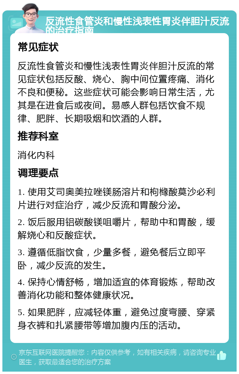 反流性食管炎和慢性浅表性胃炎伴胆汁反流的治疗指南 常见症状 反流性食管炎和慢性浅表性胃炎伴胆汁反流的常见症状包括反酸、烧心、胸中间位置疼痛、消化不良和便秘。这些症状可能会影响日常生活，尤其是在进食后或夜间。易感人群包括饮食不规律、肥胖、长期吸烟和饮酒的人群。 推荐科室 消化内科 调理要点 1. 使用艾司奥美拉唑镁肠溶片和枸橼酸莫沙必利片进行对症治疗，减少反流和胃酸分泌。 2. 饭后服用铝碳酸镁咀嚼片，帮助中和胃酸，缓解烧心和反酸症状。 3. 遵循低脂饮食，少量多餐，避免餐后立即平卧，减少反流的发生。 4. 保持心情舒畅，增加适宜的体育锻炼，帮助改善消化功能和整体健康状况。 5. 如果肥胖，应减轻体重，避免过度弯腰、穿紧身衣裤和扎紧腰带等增加腹内压的活动。