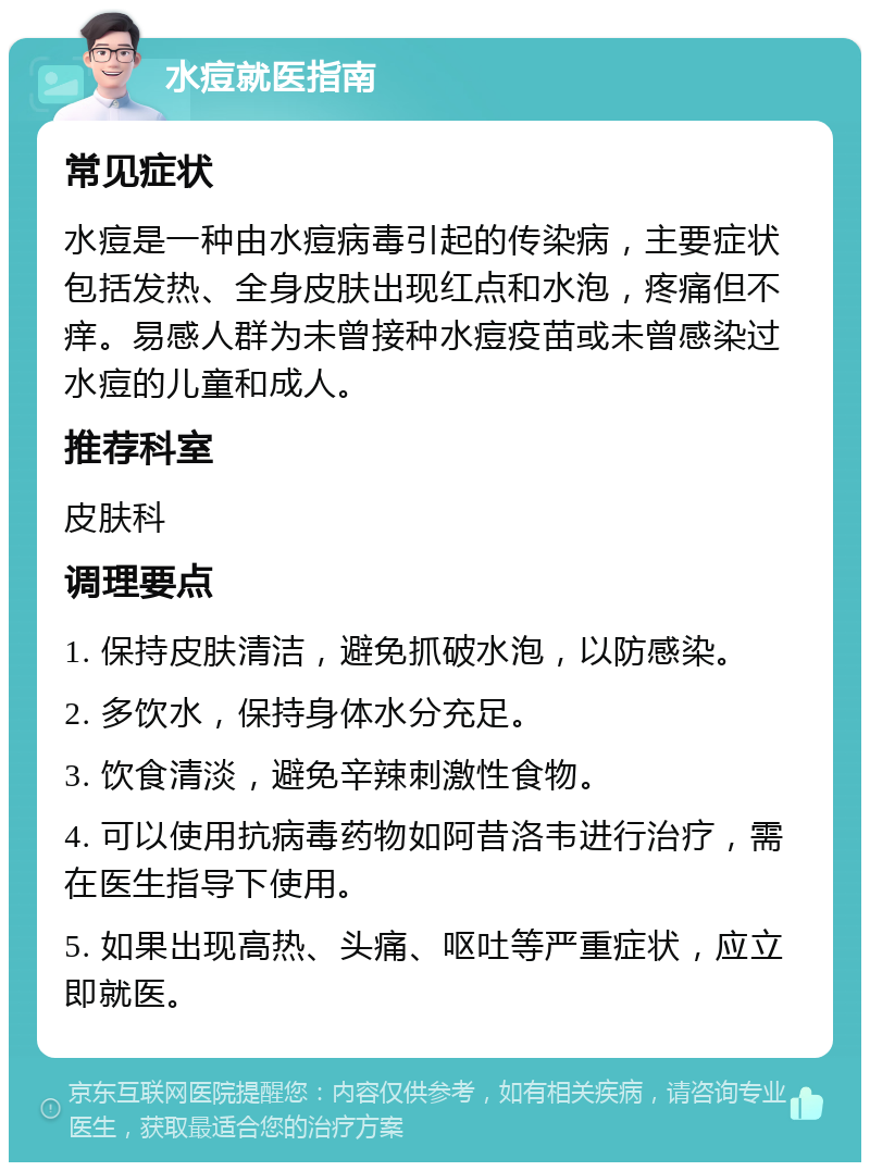 水痘就医指南 常见症状 水痘是一种由水痘病毒引起的传染病，主要症状包括发热、全身皮肤出现红点和水泡，疼痛但不痒。易感人群为未曾接种水痘疫苗或未曾感染过水痘的儿童和成人。 推荐科室 皮肤科 调理要点 1. 保持皮肤清洁，避免抓破水泡，以防感染。 2. 多饮水，保持身体水分充足。 3. 饮食清淡，避免辛辣刺激性食物。 4. 可以使用抗病毒药物如阿昔洛韦进行治疗，需在医生指导下使用。 5. 如果出现高热、头痛、呕吐等严重症状，应立即就医。