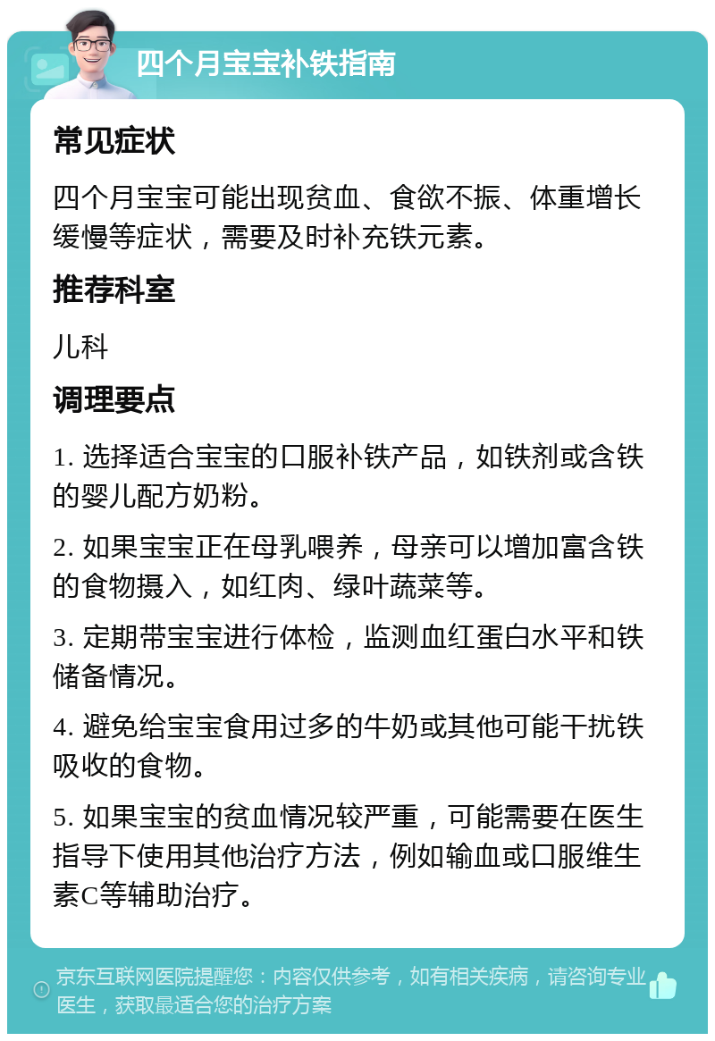 四个月宝宝补铁指南 常见症状 四个月宝宝可能出现贫血、食欲不振、体重增长缓慢等症状，需要及时补充铁元素。 推荐科室 儿科 调理要点 1. 选择适合宝宝的口服补铁产品，如铁剂或含铁的婴儿配方奶粉。 2. 如果宝宝正在母乳喂养，母亲可以增加富含铁的食物摄入，如红肉、绿叶蔬菜等。 3. 定期带宝宝进行体检，监测血红蛋白水平和铁储备情况。 4. 避免给宝宝食用过多的牛奶或其他可能干扰铁吸收的食物。 5. 如果宝宝的贫血情况较严重，可能需要在医生指导下使用其他治疗方法，例如输血或口服维生素C等辅助治疗。