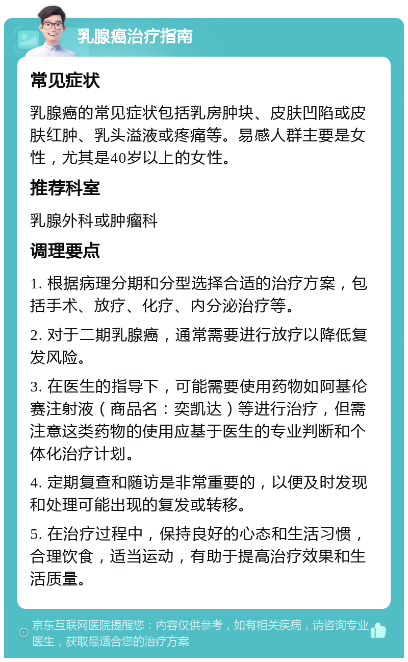 乳腺癌治疗指南 常见症状 乳腺癌的常见症状包括乳房肿块、皮肤凹陷或皮肤红肿、乳头溢液或疼痛等。易感人群主要是女性，尤其是40岁以上的女性。 推荐科室 乳腺外科或肿瘤科 调理要点 1. 根据病理分期和分型选择合适的治疗方案，包括手术、放疗、化疗、内分泌治疗等。 2. 对于二期乳腺癌，通常需要进行放疗以降低复发风险。 3. 在医生的指导下，可能需要使用药物如阿基伦赛注射液（商品名：奕凯达）等进行治疗，但需注意这类药物的使用应基于医生的专业判断和个体化治疗计划。 4. 定期复查和随访是非常重要的，以便及时发现和处理可能出现的复发或转移。 5. 在治疗过程中，保持良好的心态和生活习惯，合理饮食，适当运动，有助于提高治疗效果和生活质量。