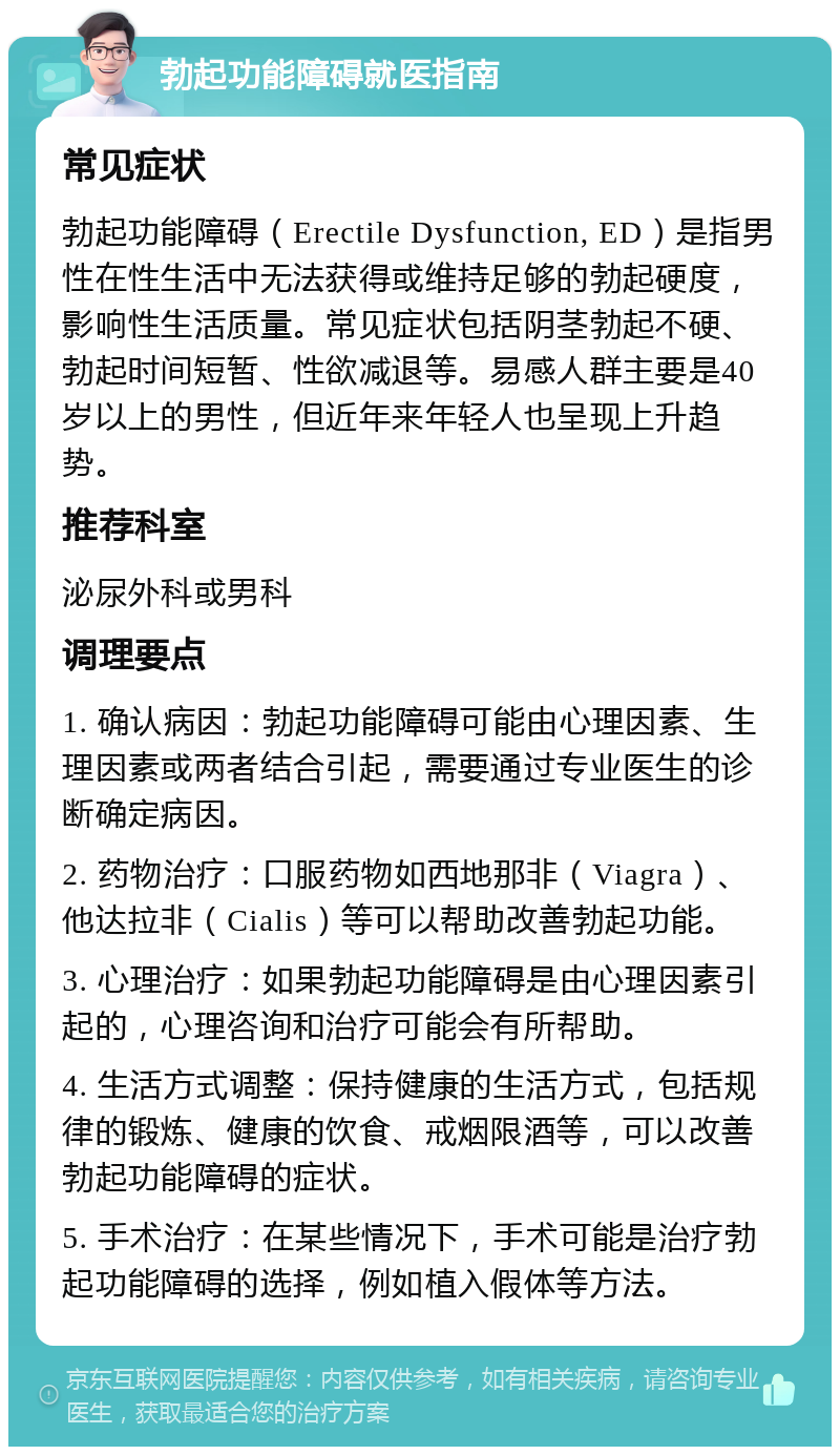 勃起功能障碍就医指南 常见症状 勃起功能障碍（Erectile Dysfunction, ED）是指男性在性生活中无法获得或维持足够的勃起硬度，影响性生活质量。常见症状包括阴茎勃起不硬、勃起时间短暂、性欲减退等。易感人群主要是40岁以上的男性，但近年来年轻人也呈现上升趋势。 推荐科室 泌尿外科或男科 调理要点 1. 确认病因：勃起功能障碍可能由心理因素、生理因素或两者结合引起，需要通过专业医生的诊断确定病因。 2. 药物治疗：口服药物如西地那非（Viagra）、他达拉非（Cialis）等可以帮助改善勃起功能。 3. 心理治疗：如果勃起功能障碍是由心理因素引起的，心理咨询和治疗可能会有所帮助。 4. 生活方式调整：保持健康的生活方式，包括规律的锻炼、健康的饮食、戒烟限酒等，可以改善勃起功能障碍的症状。 5. 手术治疗：在某些情况下，手术可能是治疗勃起功能障碍的选择，例如植入假体等方法。