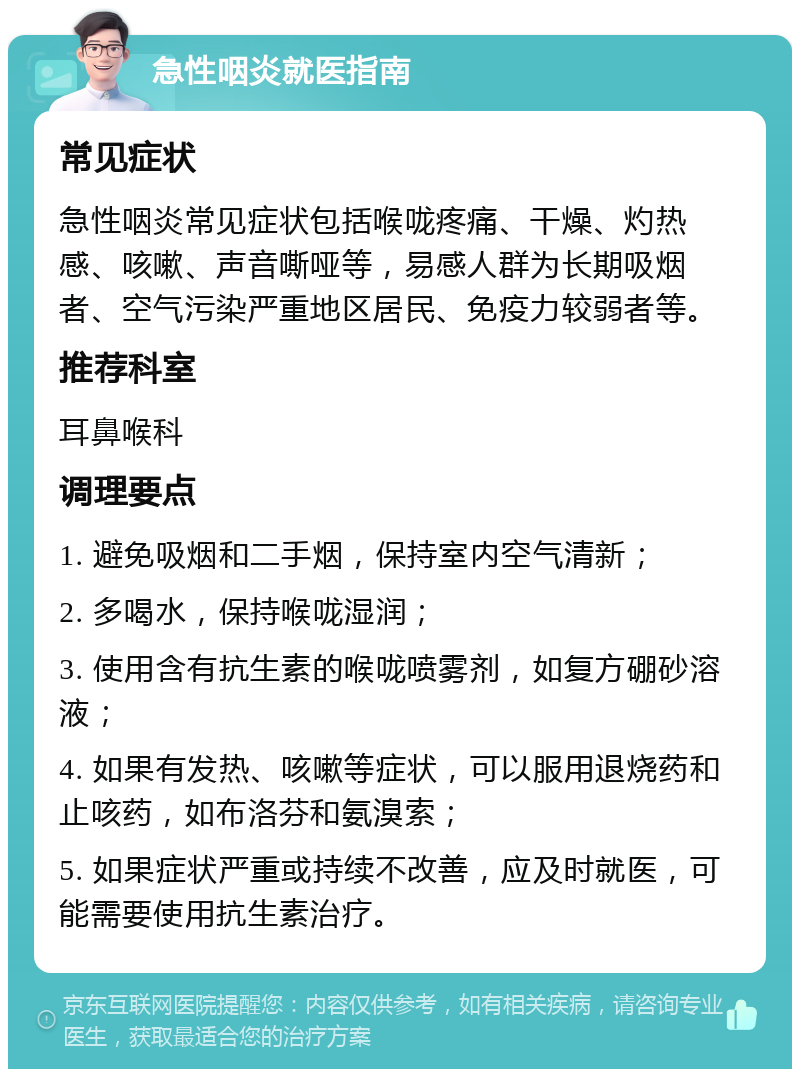 急性咽炎就医指南 常见症状 急性咽炎常见症状包括喉咙疼痛、干燥、灼热感、咳嗽、声音嘶哑等，易感人群为长期吸烟者、空气污染严重地区居民、免疫力较弱者等。 推荐科室 耳鼻喉科 调理要点 1. 避免吸烟和二手烟，保持室内空气清新； 2. 多喝水，保持喉咙湿润； 3. 使用含有抗生素的喉咙喷雾剂，如复方硼砂溶液； 4. 如果有发热、咳嗽等症状，可以服用退烧药和止咳药，如布洛芬和氨溴索； 5. 如果症状严重或持续不改善，应及时就医，可能需要使用抗生素治疗。