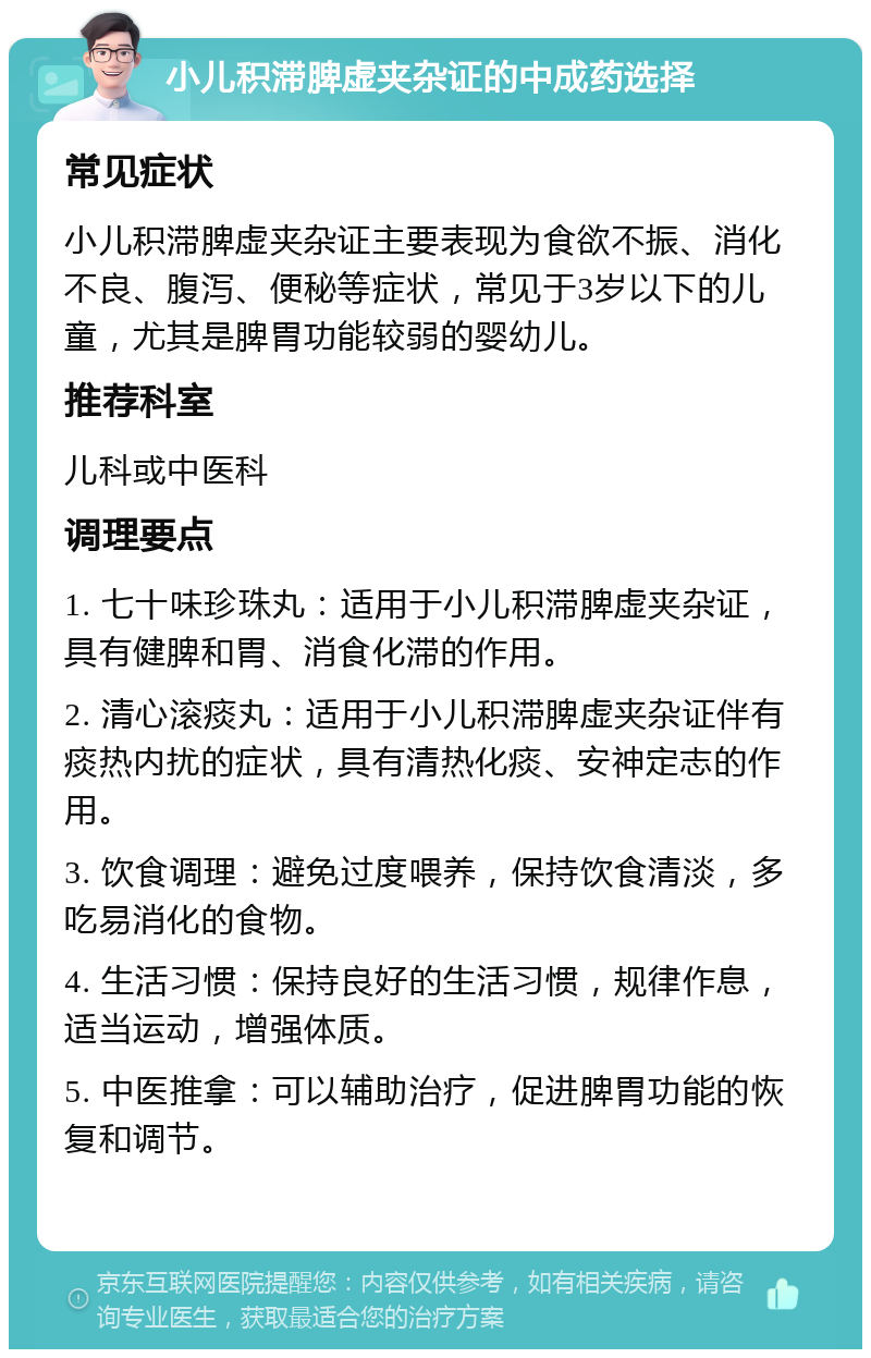 小儿积滞脾虚夹杂证的中成药选择 常见症状 小儿积滞脾虚夹杂证主要表现为食欲不振、消化不良、腹泻、便秘等症状，常见于3岁以下的儿童，尤其是脾胃功能较弱的婴幼儿。 推荐科室 儿科或中医科 调理要点 1. 七十味珍珠丸：适用于小儿积滞脾虚夹杂证，具有健脾和胃、消食化滞的作用。 2. 清心滚痰丸：适用于小儿积滞脾虚夹杂证伴有痰热内扰的症状，具有清热化痰、安神定志的作用。 3. 饮食调理：避免过度喂养，保持饮食清淡，多吃易消化的食物。 4. 生活习惯：保持良好的生活习惯，规律作息，适当运动，增强体质。 5. 中医推拿：可以辅助治疗，促进脾胃功能的恢复和调节。