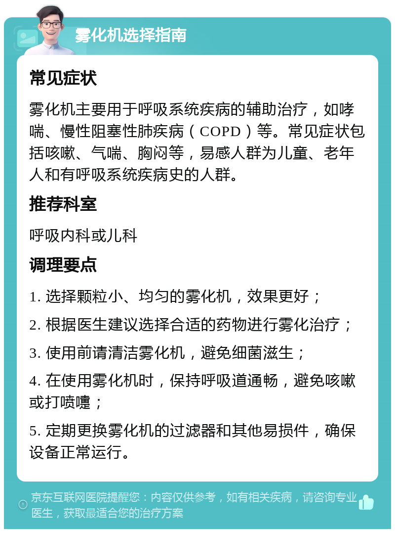 雾化机选择指南 常见症状 雾化机主要用于呼吸系统疾病的辅助治疗，如哮喘、慢性阻塞性肺疾病（COPD）等。常见症状包括咳嗽、气喘、胸闷等，易感人群为儿童、老年人和有呼吸系统疾病史的人群。 推荐科室 呼吸内科或儿科 调理要点 1. 选择颗粒小、均匀的雾化机，效果更好； 2. 根据医生建议选择合适的药物进行雾化治疗； 3. 使用前请清洁雾化机，避免细菌滋生； 4. 在使用雾化机时，保持呼吸道通畅，避免咳嗽或打喷嚏； 5. 定期更换雾化机的过滤器和其他易损件，确保设备正常运行。