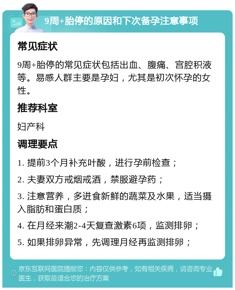 9周+胎停的原因和下次备孕注意事项 常见症状 9周+胎停的常见症状包括出血、腹痛、宫腔积液等。易感人群主要是孕妇，尤其是初次怀孕的女性。 推荐科室 妇产科 调理要点 1. 提前3个月补充叶酸，进行孕前检查； 2. 夫妻双方戒烟戒酒，禁服避孕药； 3. 注意营养，多进食新鲜的蔬菜及水果，适当摄入脂肪和蛋白质； 4. 在月经来潮2-4天复查激素6项，监测排卵； 5. 如果排卵异常，先调理月经再监测排卵；