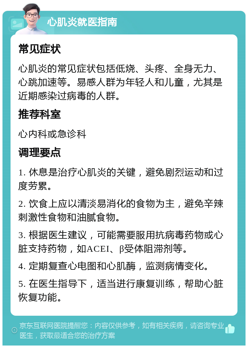 心肌炎就医指南 常见症状 心肌炎的常见症状包括低烧、头疼、全身无力、心跳加速等。易感人群为年轻人和儿童，尤其是近期感染过病毒的人群。 推荐科室 心内科或急诊科 调理要点 1. 休息是治疗心肌炎的关键，避免剧烈运动和过度劳累。 2. 饮食上应以清淡易消化的食物为主，避免辛辣刺激性食物和油腻食物。 3. 根据医生建议，可能需要服用抗病毒药物或心脏支持药物，如ACEI、β受体阻滞剂等。 4. 定期复查心电图和心肌酶，监测病情变化。 5. 在医生指导下，适当进行康复训练，帮助心脏恢复功能。