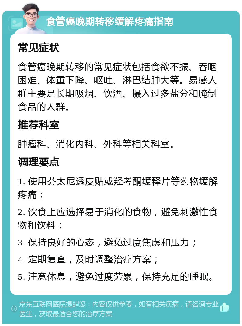 食管癌晚期转移缓解疼痛指南 常见症状 食管癌晚期转移的常见症状包括食欲不振、吞咽困难、体重下降、呕吐、淋巴结肿大等。易感人群主要是长期吸烟、饮酒、摄入过多盐分和腌制食品的人群。 推荐科室 肿瘤科、消化内科、外科等相关科室。 调理要点 1. 使用芬太尼透皮贴或羟考酮缓释片等药物缓解疼痛； 2. 饮食上应选择易于消化的食物，避免刺激性食物和饮料； 3. 保持良好的心态，避免过度焦虑和压力； 4. 定期复查，及时调整治疗方案； 5. 注意休息，避免过度劳累，保持充足的睡眠。