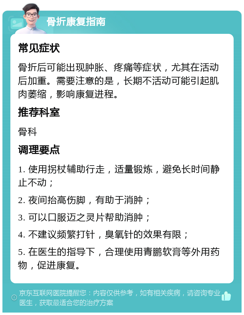 骨折康复指南 常见症状 骨折后可能出现肿胀、疼痛等症状，尤其在活动后加重。需要注意的是，长期不活动可能引起肌肉萎缩，影响康复进程。 推荐科室 骨科 调理要点 1. 使用拐杖辅助行走，适量锻炼，避免长时间静止不动； 2. 夜间抬高伤脚，有助于消肿； 3. 可以口服迈之灵片帮助消肿； 4. 不建议频繁打针，臭氧针的效果有限； 5. 在医生的指导下，合理使用青鹏软膏等外用药物，促进康复。