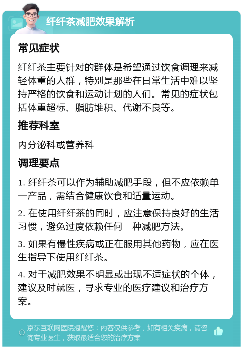 纤纤茶减肥效果解析 常见症状 纤纤茶主要针对的群体是希望通过饮食调理来减轻体重的人群，特别是那些在日常生活中难以坚持严格的饮食和运动计划的人们。常见的症状包括体重超标、脂肪堆积、代谢不良等。 推荐科室 内分泌科或营养科 调理要点 1. 纤纤茶可以作为辅助减肥手段，但不应依赖单一产品，需结合健康饮食和适量运动。 2. 在使用纤纤茶的同时，应注意保持良好的生活习惯，避免过度依赖任何一种减肥方法。 3. 如果有慢性疾病或正在服用其他药物，应在医生指导下使用纤纤茶。 4. 对于减肥效果不明显或出现不适症状的个体，建议及时就医，寻求专业的医疗建议和治疗方案。