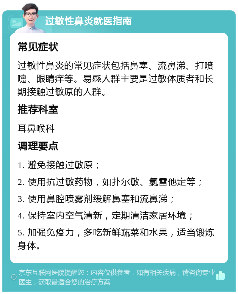 过敏性鼻炎就医指南 常见症状 过敏性鼻炎的常见症状包括鼻塞、流鼻涕、打喷嚏、眼睛痒等。易感人群主要是过敏体质者和长期接触过敏原的人群。 推荐科室 耳鼻喉科 调理要点 1. 避免接触过敏原； 2. 使用抗过敏药物，如扑尔敏、氯雷他定等； 3. 使用鼻腔喷雾剂缓解鼻塞和流鼻涕； 4. 保持室内空气清新，定期清洁家居环境； 5. 加强免疫力，多吃新鲜蔬菜和水果，适当锻炼身体。