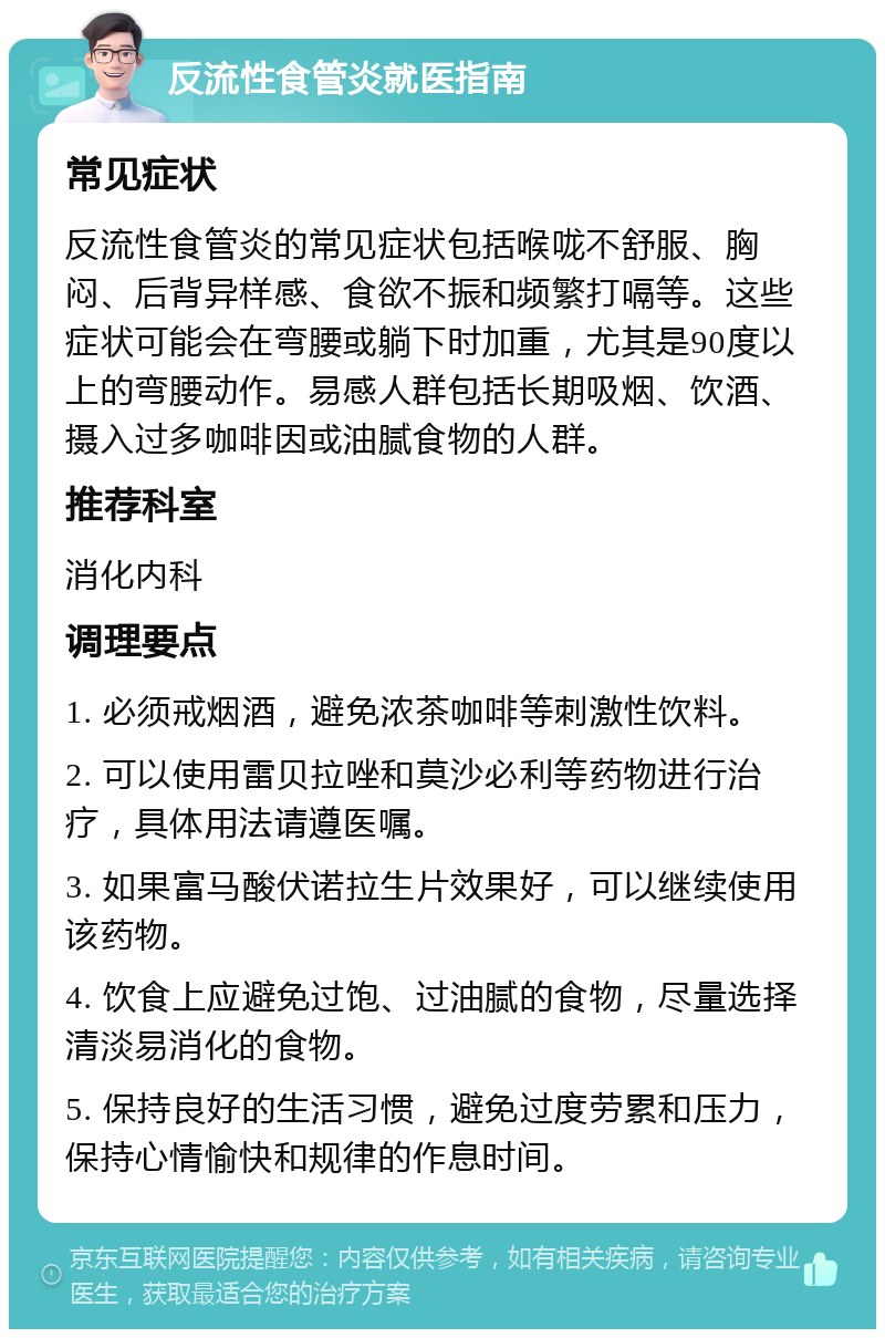 反流性食管炎就医指南 常见症状 反流性食管炎的常见症状包括喉咙不舒服、胸闷、后背异样感、食欲不振和频繁打嗝等。这些症状可能会在弯腰或躺下时加重，尤其是90度以上的弯腰动作。易感人群包括长期吸烟、饮酒、摄入过多咖啡因或油腻食物的人群。 推荐科室 消化内科 调理要点 1. 必须戒烟酒，避免浓茶咖啡等刺激性饮料。 2. 可以使用雷贝拉唑和莫沙必利等药物进行治疗，具体用法请遵医嘱。 3. 如果富马酸伏诺拉生片效果好，可以继续使用该药物。 4. 饮食上应避免过饱、过油腻的食物，尽量选择清淡易消化的食物。 5. 保持良好的生活习惯，避免过度劳累和压力，保持心情愉快和规律的作息时间。