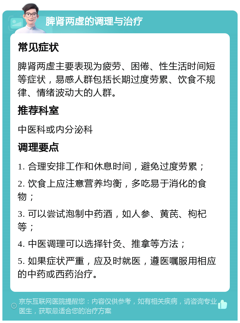 脾肾两虚的调理与治疗 常见症状 脾肾两虚主要表现为疲劳、困倦、性生活时间短等症状，易感人群包括长期过度劳累、饮食不规律、情绪波动大的人群。 推荐科室 中医科或内分泌科 调理要点 1. 合理安排工作和休息时间，避免过度劳累； 2. 饮食上应注意营养均衡，多吃易于消化的食物； 3. 可以尝试泡制中药酒，如人参、黄芪、枸杞等； 4. 中医调理可以选择针灸、推拿等方法； 5. 如果症状严重，应及时就医，遵医嘱服用相应的中药或西药治疗。