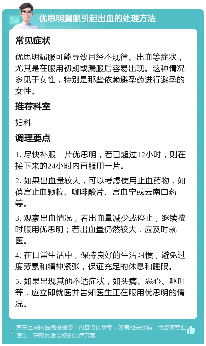 优思明漏服引起出血的处理方法 常见症状 优思明漏服可能导致月经不规律、出血等症状，尤其是在服用初期或漏服后容易出现。这种情况多见于女性，特别是那些依赖避孕药进行避孕的女性。 推荐科室 妇科 调理要点 1. 尽快补服一片优思明，若已超过12小时，则在接下来的24小时内再服用一片。 2. 如果出血量较大，可以考虑使用止血药物，如葆宫止血颗粒、咖啡酸片、宫血宁或云南白药等。 3. 观察出血情况，若出血量减少或停止，继续按时服用优思明；若出血量仍然较大，应及时就医。 4. 在日常生活中，保持良好的生活习惯，避免过度劳累和精神紧张，保证充足的休息和睡眠。 5. 如果出现其他不适症状，如头痛、恶心、呕吐等，应立即就医并告知医生正在服用优思明的情况。