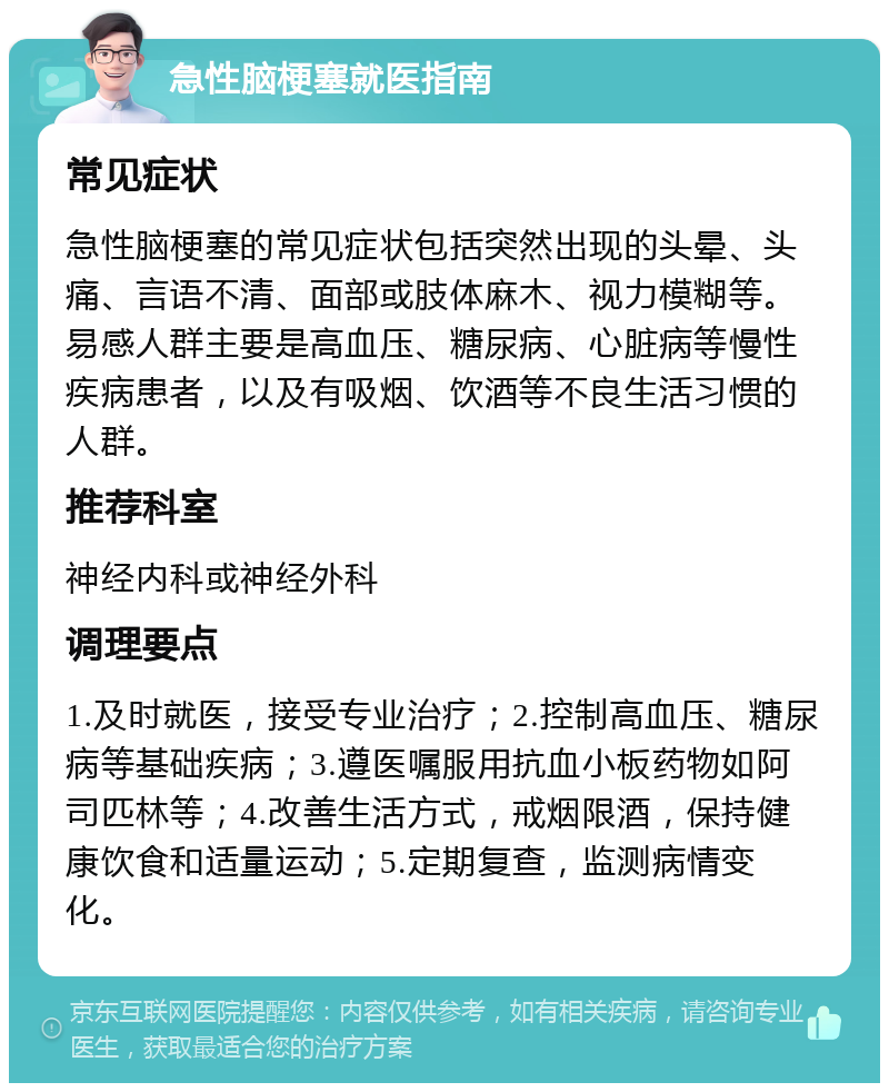 急性脑梗塞就医指南 常见症状 急性脑梗塞的常见症状包括突然出现的头晕、头痛、言语不清、面部或肢体麻木、视力模糊等。易感人群主要是高血压、糖尿病、心脏病等慢性疾病患者，以及有吸烟、饮酒等不良生活习惯的人群。 推荐科室 神经内科或神经外科 调理要点 1.及时就医，接受专业治疗；2.控制高血压、糖尿病等基础疾病；3.遵医嘱服用抗血小板药物如阿司匹林等；4.改善生活方式，戒烟限酒，保持健康饮食和适量运动；5.定期复查，监测病情变化。