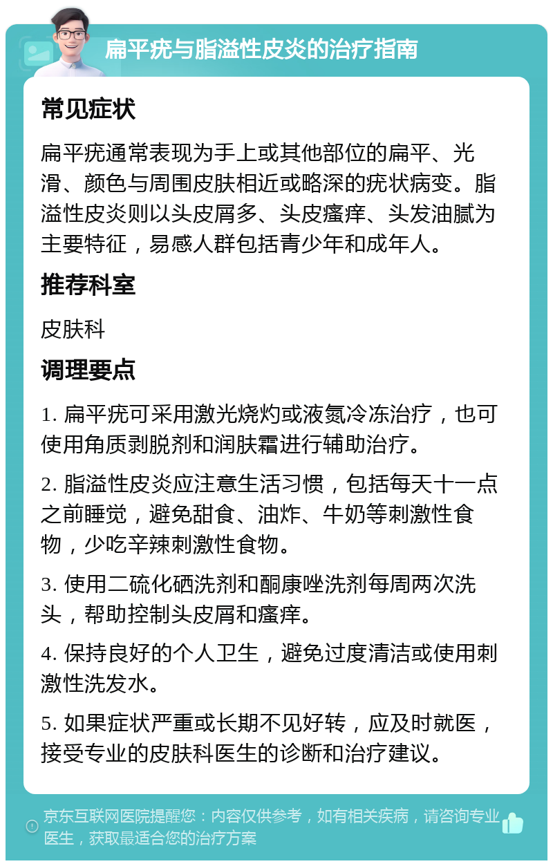 扁平疣与脂溢性皮炎的治疗指南 常见症状 扁平疣通常表现为手上或其他部位的扁平、光滑、颜色与周围皮肤相近或略深的疣状病变。脂溢性皮炎则以头皮屑多、头皮瘙痒、头发油腻为主要特征，易感人群包括青少年和成年人。 推荐科室 皮肤科 调理要点 1. 扁平疣可采用激光烧灼或液氮冷冻治疗，也可使用角质剥脱剂和润肤霜进行辅助治疗。 2. 脂溢性皮炎应注意生活习惯，包括每天十一点之前睡觉，避免甜食、油炸、牛奶等刺激性食物，少吃辛辣刺激性食物。 3. 使用二硫化硒洗剂和酮康唑洗剂每周两次洗头，帮助控制头皮屑和瘙痒。 4. 保持良好的个人卫生，避免过度清洁或使用刺激性洗发水。 5. 如果症状严重或长期不见好转，应及时就医，接受专业的皮肤科医生的诊断和治疗建议。