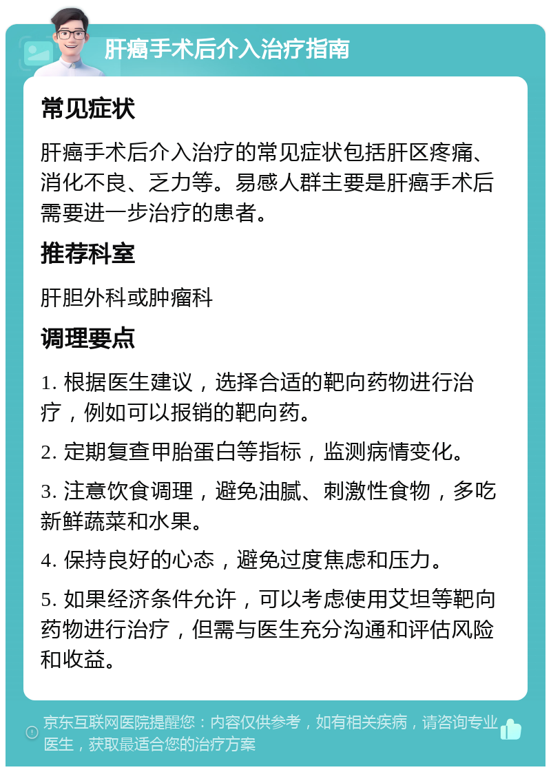 肝癌手术后介入治疗指南 常见症状 肝癌手术后介入治疗的常见症状包括肝区疼痛、消化不良、乏力等。易感人群主要是肝癌手术后需要进一步治疗的患者。 推荐科室 肝胆外科或肿瘤科 调理要点 1. 根据医生建议，选择合适的靶向药物进行治疗，例如可以报销的靶向药。 2. 定期复查甲胎蛋白等指标，监测病情变化。 3. 注意饮食调理，避免油腻、刺激性食物，多吃新鲜蔬菜和水果。 4. 保持良好的心态，避免过度焦虑和压力。 5. 如果经济条件允许，可以考虑使用艾坦等靶向药物进行治疗，但需与医生充分沟通和评估风险和收益。