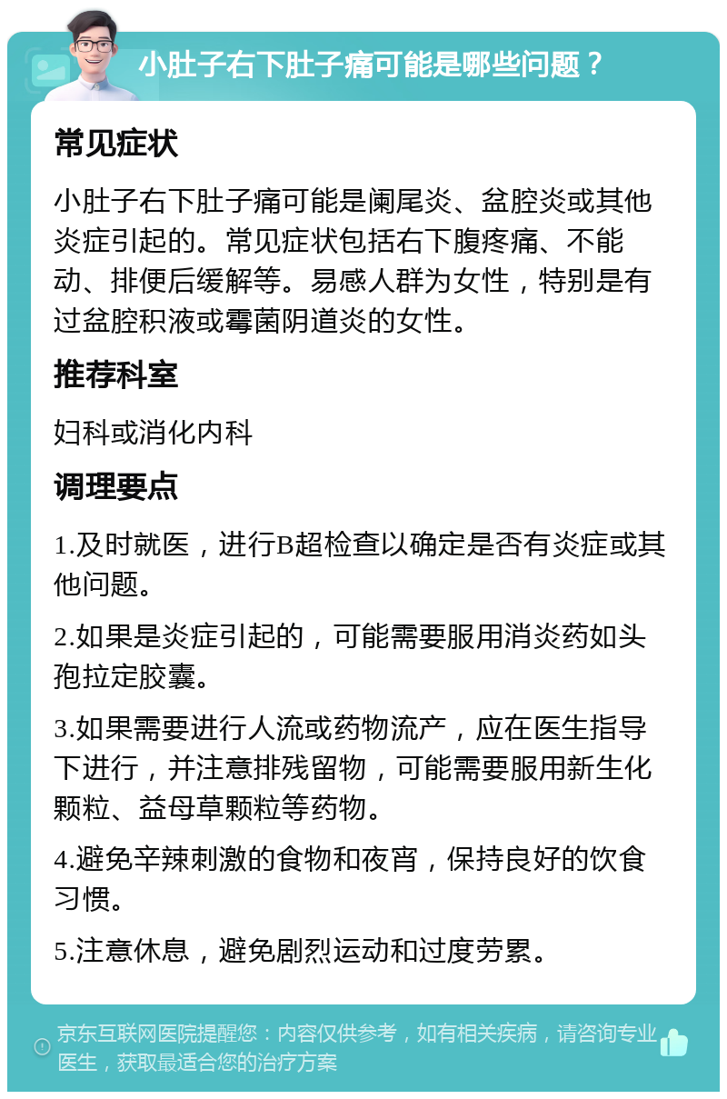 小肚子右下肚子痛可能是哪些问题？ 常见症状 小肚子右下肚子痛可能是阑尾炎、盆腔炎或其他炎症引起的。常见症状包括右下腹疼痛、不能动、排便后缓解等。易感人群为女性，特别是有过盆腔积液或霉菌阴道炎的女性。 推荐科室 妇科或消化内科 调理要点 1.及时就医，进行B超检查以确定是否有炎症或其他问题。 2.如果是炎症引起的，可能需要服用消炎药如头孢拉定胶囊。 3.如果需要进行人流或药物流产，应在医生指导下进行，并注意排残留物，可能需要服用新生化颗粒、益母草颗粒等药物。 4.避免辛辣刺激的食物和夜宵，保持良好的饮食习惯。 5.注意休息，避免剧烈运动和过度劳累。