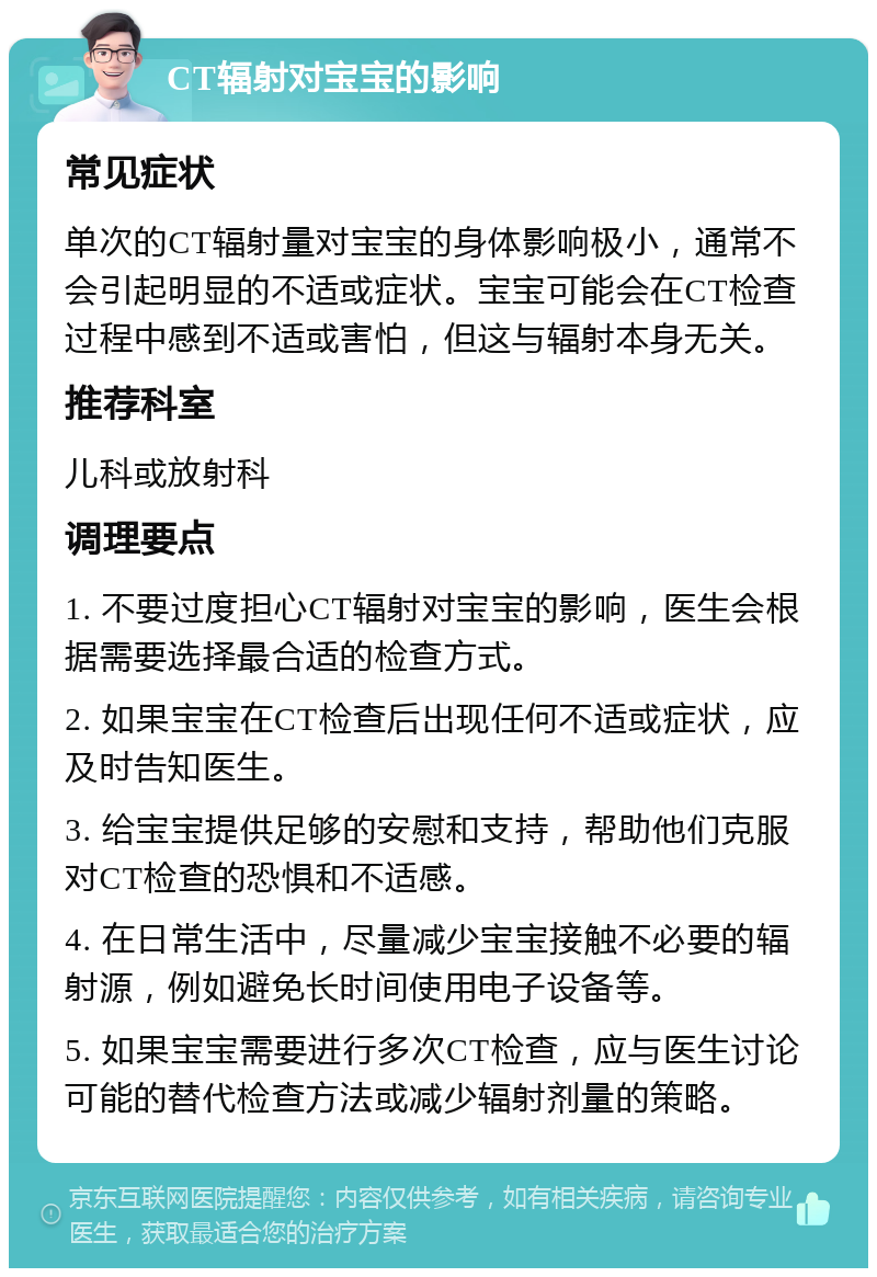 CT辐射对宝宝的影响 常见症状 单次的CT辐射量对宝宝的身体影响极小，通常不会引起明显的不适或症状。宝宝可能会在CT检查过程中感到不适或害怕，但这与辐射本身无关。 推荐科室 儿科或放射科 调理要点 1. 不要过度担心CT辐射对宝宝的影响，医生会根据需要选择最合适的检查方式。 2. 如果宝宝在CT检查后出现任何不适或症状，应及时告知医生。 3. 给宝宝提供足够的安慰和支持，帮助他们克服对CT检查的恐惧和不适感。 4. 在日常生活中，尽量减少宝宝接触不必要的辐射源，例如避免长时间使用电子设备等。 5. 如果宝宝需要进行多次CT检查，应与医生讨论可能的替代检查方法或减少辐射剂量的策略。