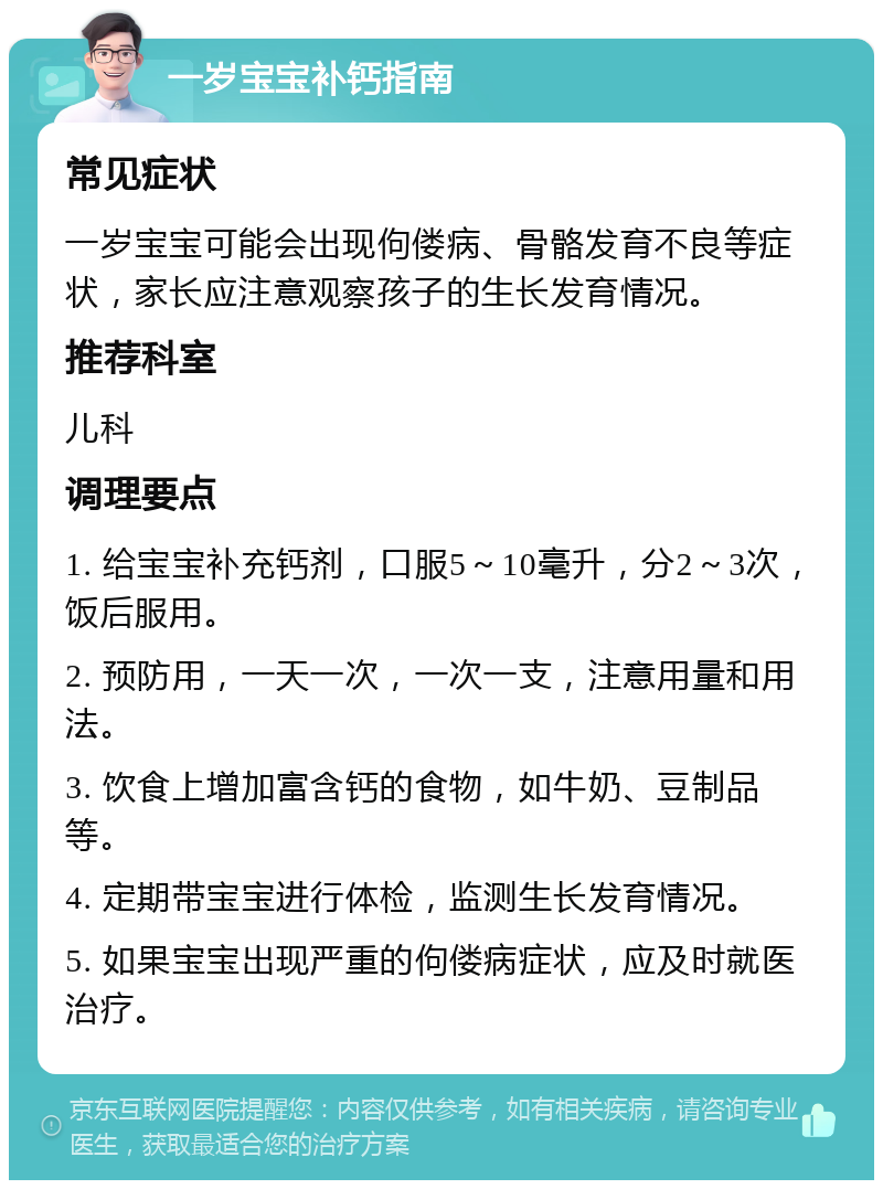 一岁宝宝补钙指南 常见症状 一岁宝宝可能会出现佝偻病、骨骼发育不良等症状，家长应注意观察孩子的生长发育情况。 推荐科室 儿科 调理要点 1. 给宝宝补充钙剂，口服5～10毫升，分2～3次，饭后服用。 2. 预防用，一天一次，一次一支，注意用量和用法。 3. 饮食上增加富含钙的食物，如牛奶、豆制品等。 4. 定期带宝宝进行体检，监测生长发育情况。 5. 如果宝宝出现严重的佝偻病症状，应及时就医治疗。